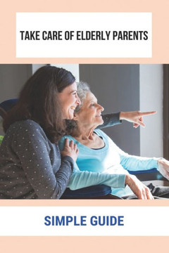 Take Care Of Elderly Parents: Simple Guide: Care For Your Elderly Parent Take Care Of Elderly Parents: Simple Guide: Care For Your Elderly Parent