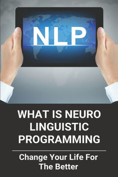 What Is Neuro Linguistic Programming: Change Your Life For The Better: How To Change Your Life For The Better