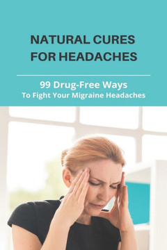Natural Cures For Headaches: 99 Drug-Free Ways To Fight Your Migraine Headaches: What Is A Natural Way To Get Rid Of A Headache Natural Cures For Headaches: 99 Drug-Free Ways To Fight Your Migraine Headaches: What Is A Natural Way To Get Rid Of A Headache
