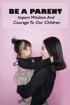 Be A Parent: Impart Wisdom And Courage To Our Children: Raising Children