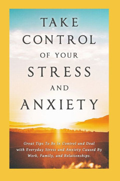 Take Control of Your Stress and Anxiety: Great Tips To Be In Control and Deal with Everyday Stress and Anxiety Caused By Work, Family, and Relationshi