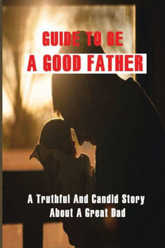 Guide To Be A Good Father: A Truthful And Candid Story About A Great Dad: Parenting Ways