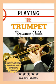 Playing the Trumpet Beginners Guide: Master The Essentials Of Trumpet Playing: A Step-By-Step Guide For Beginners To Build Skill And Confidence