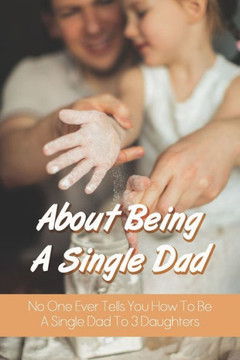 About Being A Single Dad: No One Ever Tells You How To Be A Single Dad To 3 Daughters: Single Father Struggles