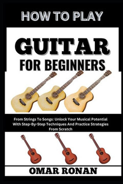 How to Play Guitar for Beginners: From Strings To Songs: Unlock Your Musical Potential With Step-By-Step Techniques And Practice Strategies From Scrat
