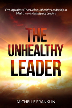 The Unhealthy Leader: Five Ingredients That Define Unhealthy Leadership in Ministry and Marketplace Leaders