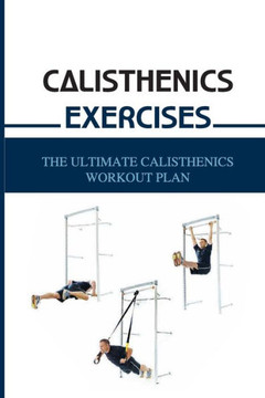 Calisthenics Exercises: The Ultimate Calisthenics Workout Plan: Beginner Calisthenics Workout Calisthenics Exercises: The Ultimate Calisthenics Workout Plan: Beginner Calisthenics Workout