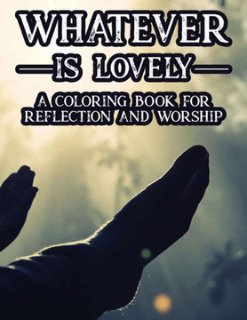 Whatever Is Lovely A Coloring Book For Reflection and Worship: A Christian Faith-Building Coloring Journal, Coloring Sheets With Bible Verses To Calm