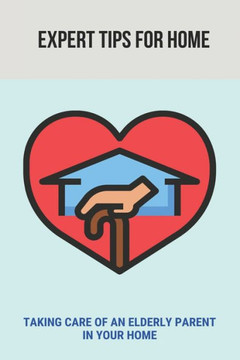 Expert Tips For Home: Taking Care Of An Elderly Parent In Your Home: Guide To Care For Your Elderly Parent