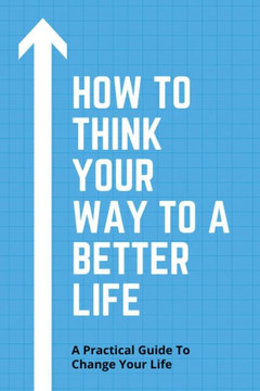 How To Think Your Way To A Better Life: A Practical Guide To Change Your Life: How To Remove Fear From Mind And Heart