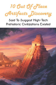 10 Out Of Place Artifacts Discovery: Said To Suggest High-Tech Prehistoric Civilizations Existed: Archeology Book