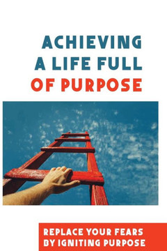 Achieving A Life Full Of Purpose: Replace Your Fears By Igniting Purpose: Take Time To Find A Purpose