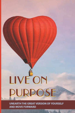Live On Purpose: Unearth The Great Version Of Yourself And Move Forward: Designing The Purpose For Your Life