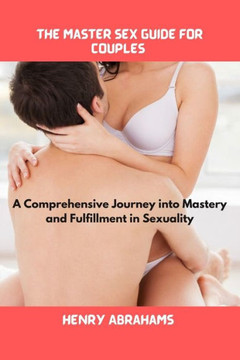 The master sex guide for couples: A Comprehensive Journey into Mastery and Fulfillment in Sexuality