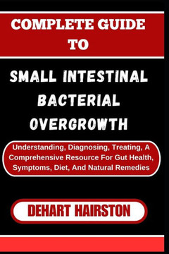 Complete Guide to Small Intestinal Bacterial Overgrowth: Understanding, Diagnosing, Treating, A Comprehensive Resource For Gut Health, Symptoms, Diet,