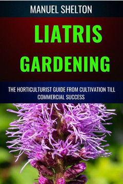 Liatris Gardening Horticulturists Guide from Cultivation Till Commmercial Success: Mastering Liatris Gardening, Essential Manual from Cultivation to T
