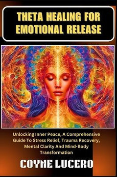 Theta Healing for Emotional Release: Unlocking Inner Peace, A Comprehensive Guide To Stress Relief, Trauma Recovery, Mental Clarity And Mind-Body Tran