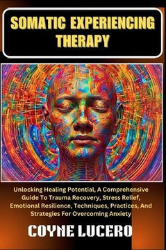 Somatic Experiencing Therapy: Unlocking Healing Potential, A Comprehensive Guide To Trauma Recovery, Stress Relief, Emotional Resilience, Techniques
