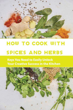 How To Cook With Spices And Herbs- Keys You Need To Easily Unlock Your Creative Success In The Kitchen: Herbs And Spices For Beginners