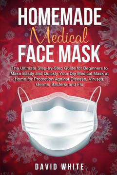 Homemade Medical Face Mask: The Ultimate Step-by-Step Guide to Make Easily and Quickly Your Diy Medical Mask at Home for Protection Against Diseas