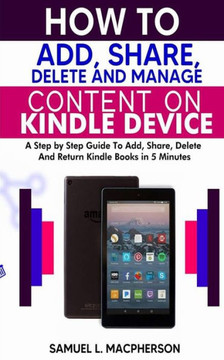 How to Add, Share, Delete and Manage Content on Kindle Device: A Step-by-Step Guide To Add, Share, Delete And Return Kindle Books In 5 Minutes