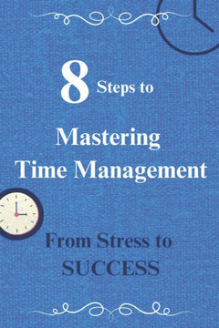 8 Steps to Mastering Time Management: From Stress to Success: 8 Best, Proven Time Management Tips to help transform your Stress into Success