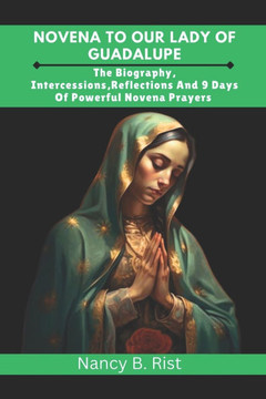 Novena to Our Lady of Guadalupe: The Biography, Intercessions, Reflections And 9 Days Of Powerful Novena Prayers
