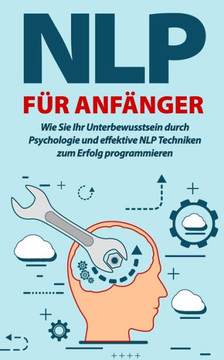NLP für Anfänger: Wie Sie Ihr Unterbewusstsein durch Psychologie und effektive NLP Techniken zum Erfolg programmieren