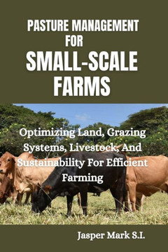 Pasture Management for Small-Scale Farms: Optimizing Land, Grazing Systems, Livestock, And Sustainability For Efficient Farming