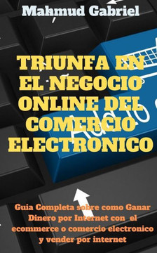 Triunfa en El Negocio Online del Comercio Electronico. Guia Completa Sobre Como Ganar Dinero por Internet Con el Ecommerce o Comercio Electronico y Ve