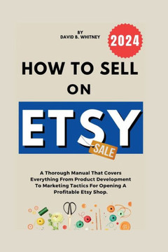 How to Sell on Etsy: A Thorough Manual That Covers Everything From Product Development To Marketing Tactics For Opening A Profitable Etsy S