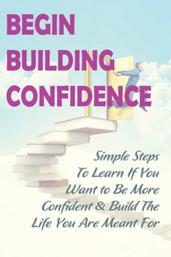 Begin Building Confidence: Simple Steps To Learn If You Want to Be More Confident &Build The Life You Are Meant For: Tips To Be Confident