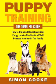 Puppy Training: The Complete Guide: How To Train And Housebreak Your Puppy Into An Obedient And Well Behaved Member Of The Family