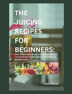 The Juicing Recipes for Beginners: Over 100 Essential Guide To Easy And Delicious Juicing Recipes For Reaching Your Health And Wellness Goals