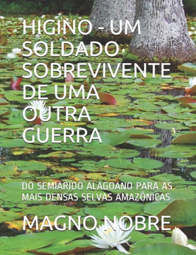 Higino - Um Soldado Sobrevivente de Uma Outra Guerra: Do Semiárido Alagoano Para as Mais Densas Selvas Amazônicas