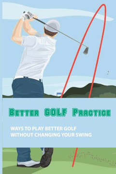 Better Golf Practice: Ways To Play Better Golf Without Changing Your Swing: Steps To Become A Better Golfer