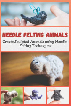 Needle Felting Animals: Create Sculpted Animals using Needle-Felting Techniques