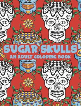 Sugar Skulls An Adult Coloring Book: Mind Soothing Patterns And Designs Of Sugar Skulls To Color, Stress Relieving Coloring Pages For Adults
