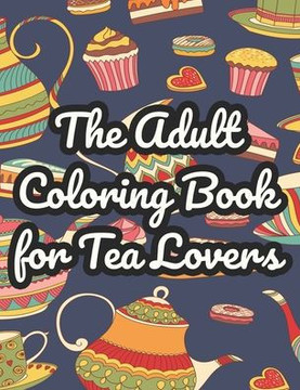 The Adult Coloring Book For Tea Lovers: Mind Soothing Coloring Sheets With Tea Inspired Illustrations, Tea Party Designs To Color For Stress Relief