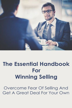 The Essential Handbook For Winning Selling: Overcome Fear Of Selling And Get A Great Deal For Your Own: Sales Book