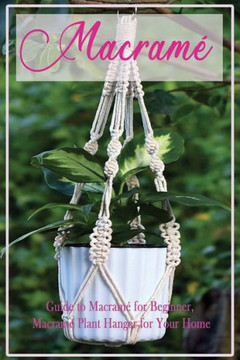 Macramé: Guide to Macramé for Beginner, Macramé Plant Hanger for Your Home: Diy Craft for Beginner Macramé: Guide to Macramé for Beginner, Macramé Plant Hanger for Your Home: Diy Craft for Beginner