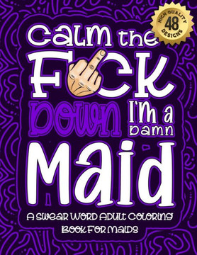 Calm The F*ck Down I'm a Maid: Swear Word Coloring Book For Adults: Humorous job Cusses, Snarky Comments, Motivating Quotes & Relatable Maid Reflecti Calm The F*ck Down I'm a Maid: Swear Word Coloring Book For Adults: Humorous job Cusses, Snarky Comments, Motivating Quotes & Relatable Maid Reflecti