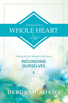 Living From A Whole Heart - Healing the Six Wounds of the Heart: Book 5 - Wounding Ourselves