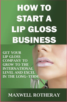 How to Start a Lip Gloss Business: Get Your Lip Gloss Company to Grow to The International Level and Excel in The Long-Term