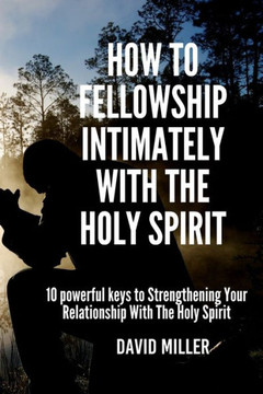 How To Fellowship Intimately With The Holy Spirit: 10 powerful keys to Strengthening Your Relationship With The Holy Spirit