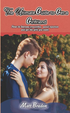 The Ultimate Guide to Get A Girlfriend: How to become irresistible, avoid rejection, and get the girls you want