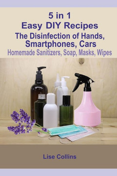 5 in 1 Easy DIY Recipes: The Disinfection of Hands, Smartphones, Cars Homemade Sanitizers, Soap, Masks, Wipes