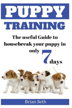 Puppy Training: The Useful Guide To Housebreak Your Puppy In Only 7 Days (Puppy House Breaking, Puppy Housetraining, Positive Reinforcement, Obedience Training, Puppies)