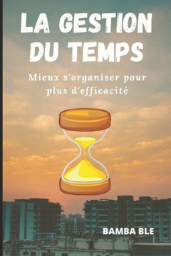 La Gestion Du Temps: Mieux s'organiser pour plus d'efficacité