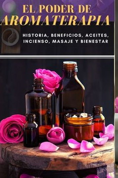 El Poder de Aromaterapia: Historia, Beneficios, Aceites Esenciales, Incienso, Masaje y Bienestar